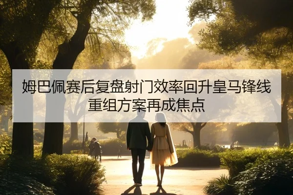 姆巴佩赛后复盘射门效率回升皇马锋线重组方案再成焦点